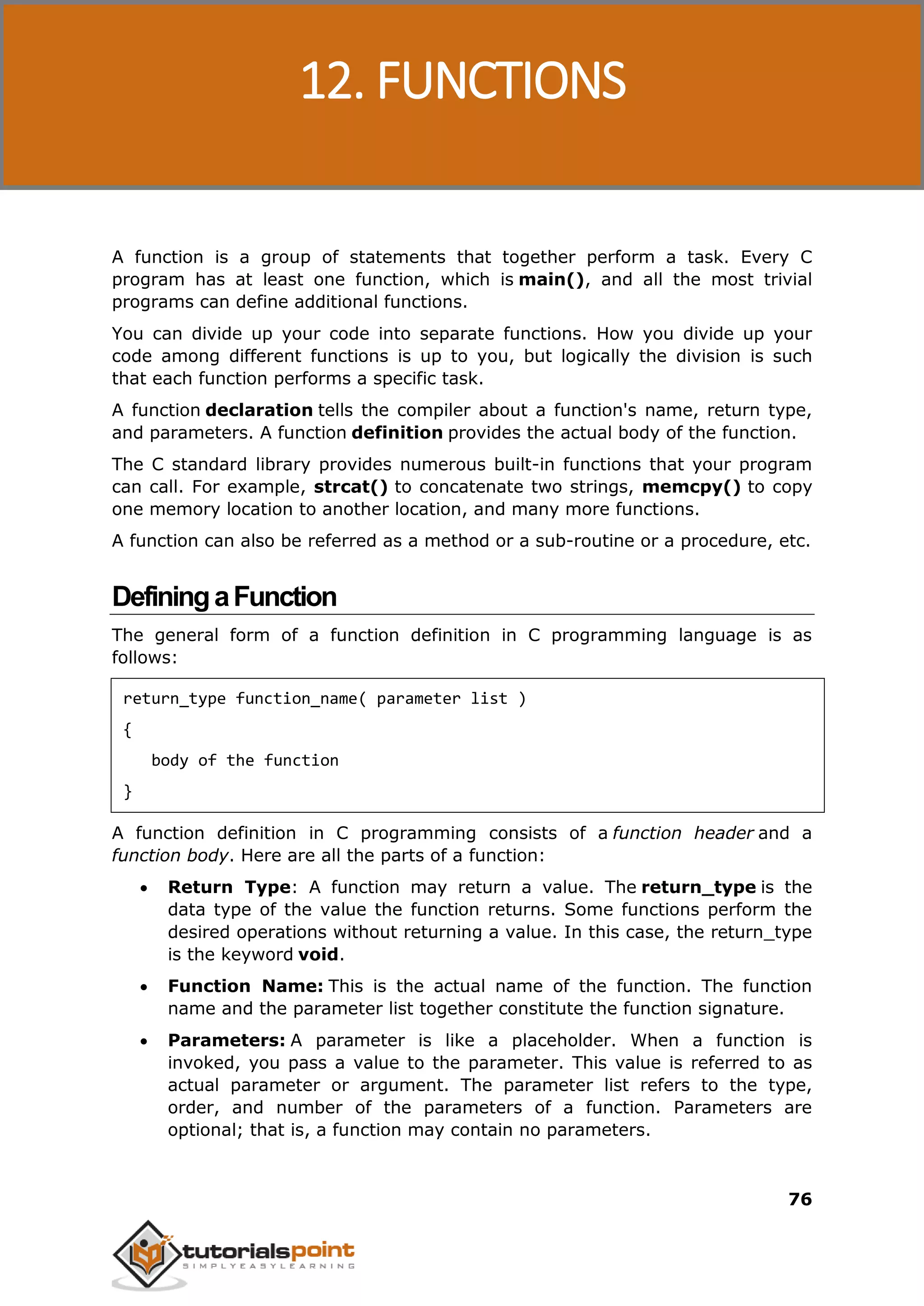 C Programming 76 A function is a group of statements that together perform a task. Every C program has at least one function, which is main(), and all the most trivial programs can define additional functions. You can divide up your code into separate functions. How you divide up your code among different functions is up to you, but logically the division is such that each function performs a specific task. A function declaration tells the compiler about a function's name, return type, and parameters. A function definition provides the actual body of the function. The C standard library provides numerous built-in functions that your program can call. For example, strcat() to concatenate two strings, memcpy() to copy one memory location to another location, and many more functions. A function can also be referred as a method or a sub-routine or a procedure, etc. DefiningaFunction The general form of a function definition in C programming language is as follows: return_type function_name( parameter list ) { body of the function } A function definition in C programming consists of a function header and a function body. Here are all the parts of a function:  Return Type: A function may return a value. The return_type is the data type of the value the function returns. Some functions perform the desired operations without returning a value. In this case, the return_type is the keyword void.  Function Name: This is the actual name of the function. The function name and the parameter list together constitute the function signature.  Parameters: A parameter is like a placeholder. When a function is invoked, you pass a value to the parameter. This value is referred to as actual parameter or argument. The parameter list refers to the type, order, and number of the parameters of a function. Parameters are optional; that is, a function may contain no parameters. 12. FUNCTIONS 
