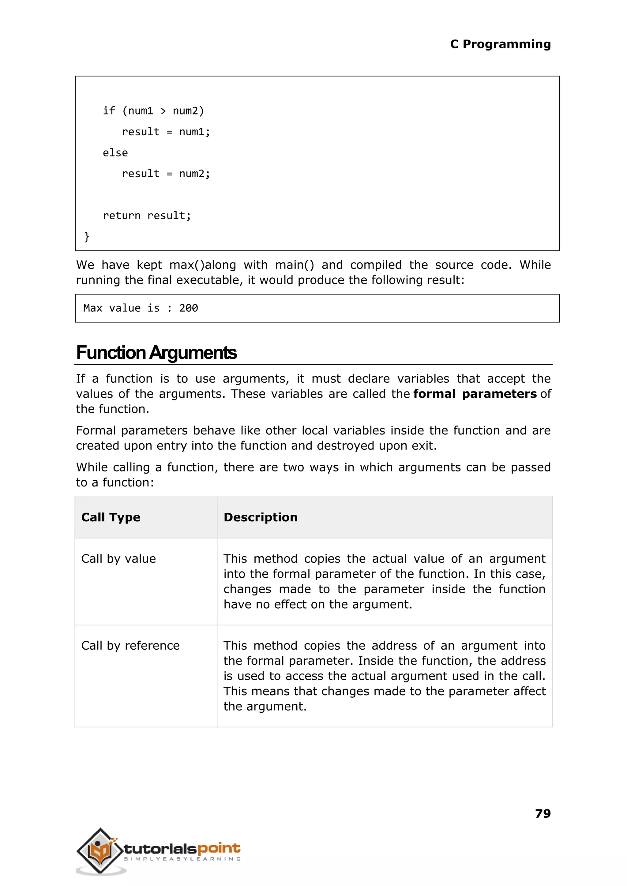 C Programming 79 if (num1 > num2) result = num1; else result = num2; return result; } We have kept max()along with main() and compiled the source code. While running the final executable, it would produce the following result: Max value is : 200 FunctionArguments If a function is to use arguments, it must declare variables that accept the values of the arguments. These variables are called the formal parameters of the function. Formal parameters behave like other local variables inside the function and are created upon entry into the function and destroyed upon exit. While calling a function, there are two ways in which arguments can be passed to a function: Call Type Description Call by value This method copies the actual value of an argument into the formal parameter of the function. In this case, changes made to the parameter inside the function have no effect on the argument. Call by reference This method copies the address of an argument into the formal parameter. Inside the function, the address is used to access the actual argument used in the call. This means that changes made to the parameter affect the argument. 