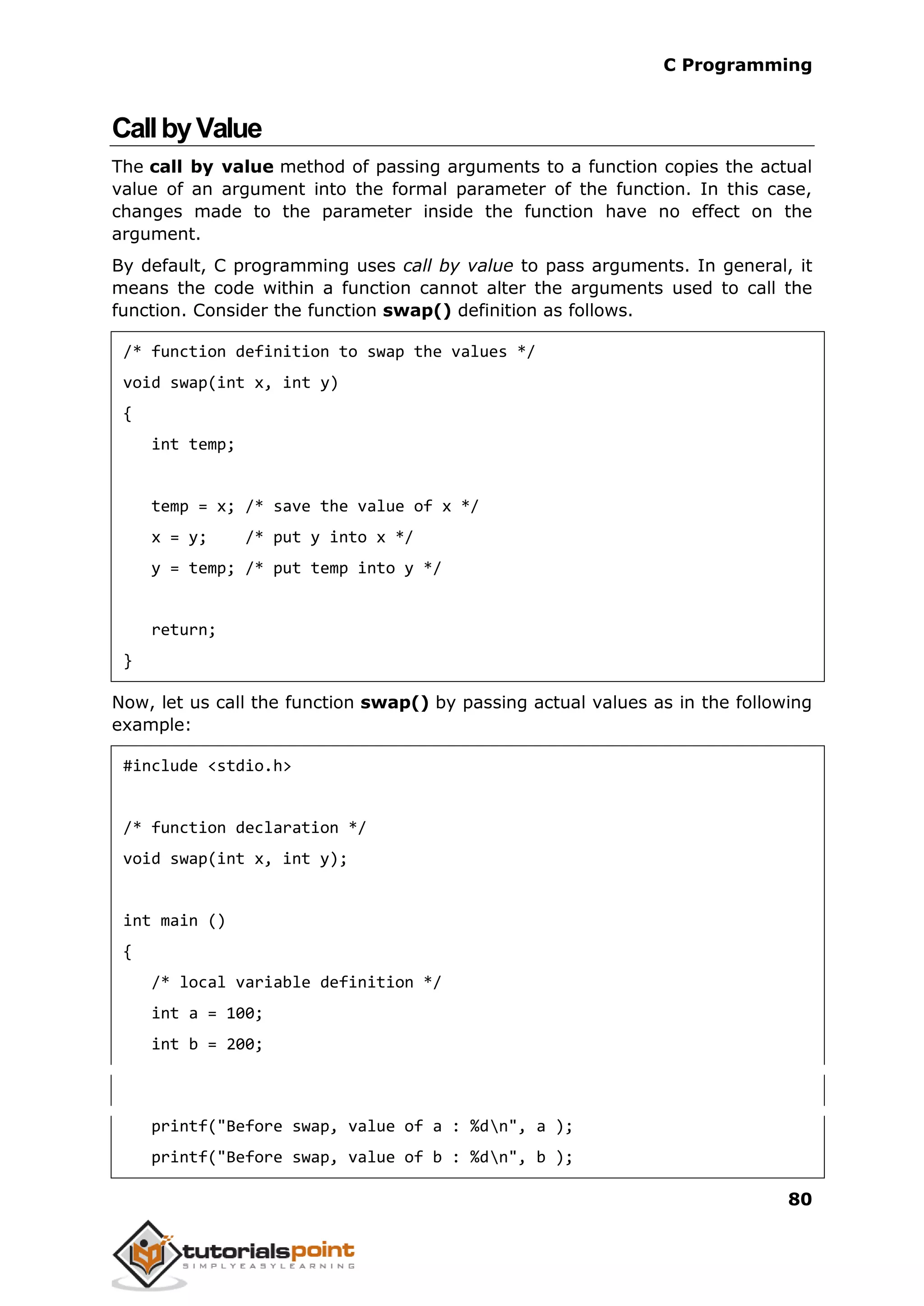 C Programming 80 CallbyValue The call by value method of passing arguments to a function copies the actual value of an argument into the formal parameter of the function. In this case, changes made to the parameter inside the function have no effect on the argument. By default, C programming uses call by value to pass arguments. In general, it means the code within a function cannot alter the arguments used to call the function. Consider the function swap() definition as follows. /* function definition to swap the values */ void swap(int x, int y) { int temp; temp = x; /* save the value of x */ x = y; /* put y into x */ y = temp; /* put temp into y */ return; } Now, let us call the function swap() by passing actual values as in the following example: #include <stdio.h> /* function declaration */ void swap(int x, int y); int main () { /* local variable definition */ int a = 100; int b = 200; printf("Before swap, value of a : %dn", a ); printf("Before swap, value of b : %dn", b ); 
