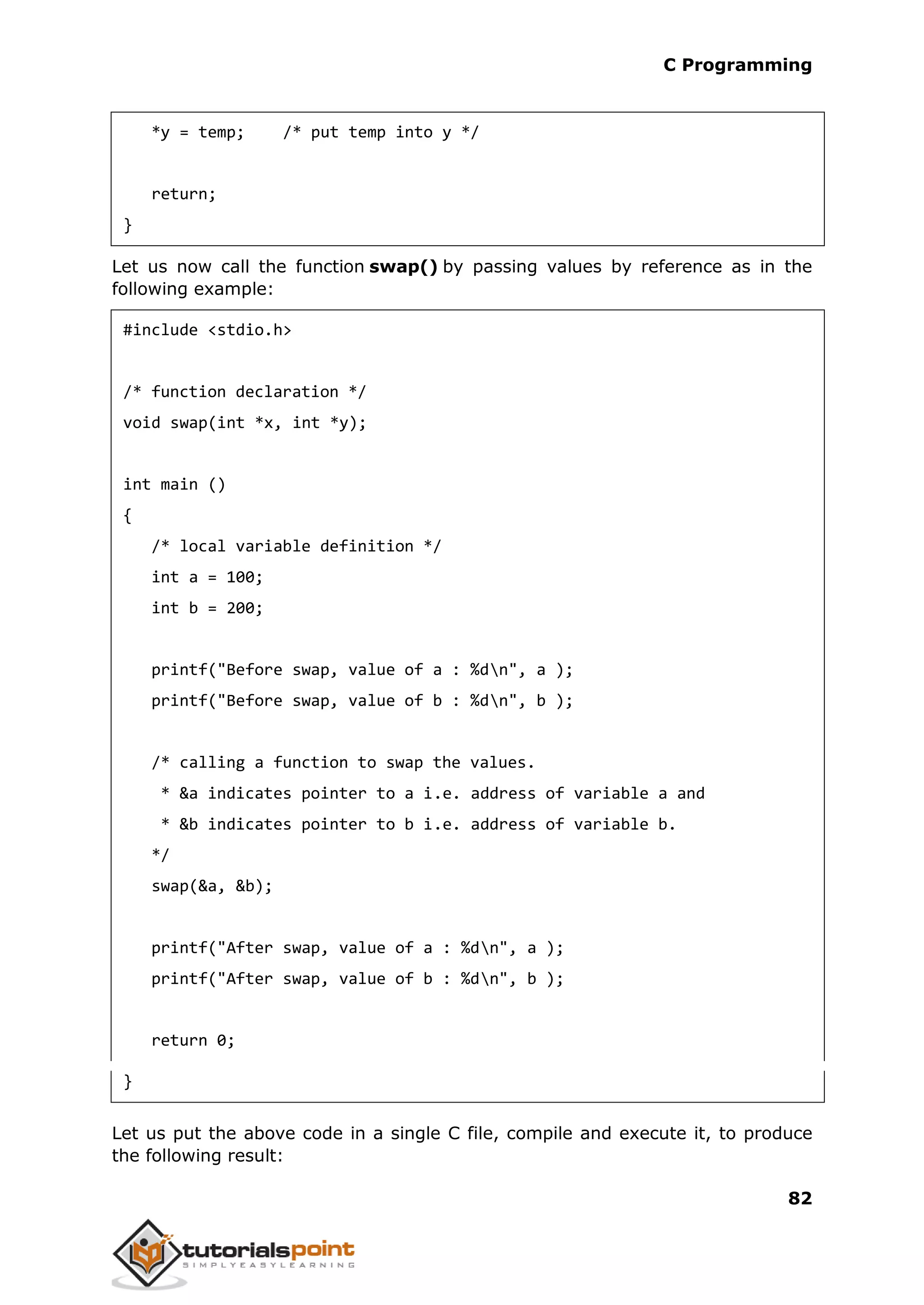 C Programming 82 *y = temp; /* put temp into y */ return; } Let us now call the function swap() by passing values by reference as in the following example: #include <stdio.h> /* function declaration */ void swap(int *x, int *y); int main () { /* local variable definition */ int a = 100; int b = 200; printf("Before swap, value of a : %dn", a ); printf("Before swap, value of b : %dn", b ); /* calling a function to swap the values. * &a indicates pointer to a i.e. address of variable a and * &b indicates pointer to b i.e. address of variable b. */ swap(&a, &b); printf("After swap, value of a : %dn", a ); printf("After swap, value of b : %dn", b ); return 0; } Let us put the above code in a single C file, compile and execute it, to produce the following result: 