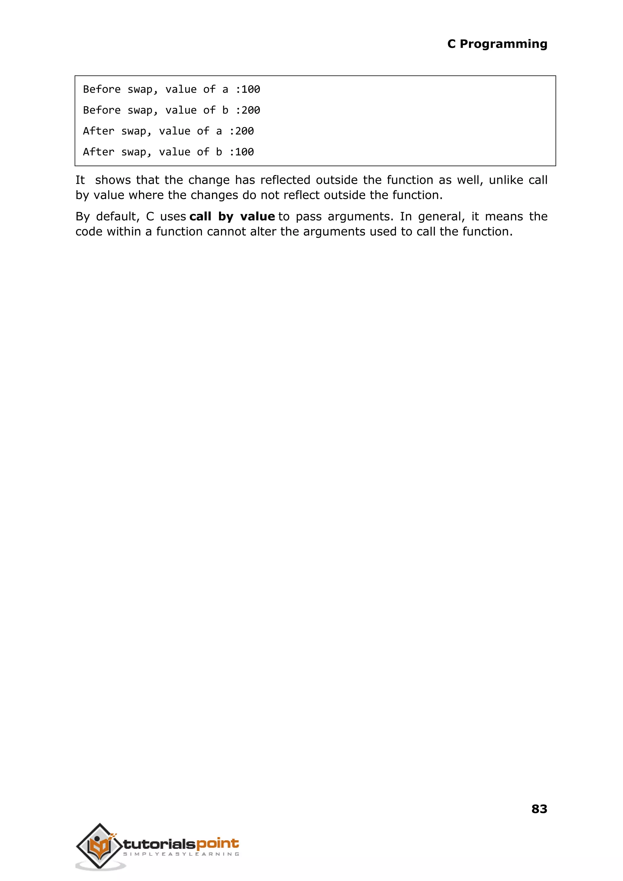 C Programming 83 Before swap, value of a :100 Before swap, value of b :200 After swap, value of a :200 After swap, value of b :100 It shows that the change has reflected outside the function as well, unlike call by value where the changes do not reflect outside the function. By default, C uses call by value to pass arguments. In general, it means the code within a function cannot alter the arguments used to call the function. 