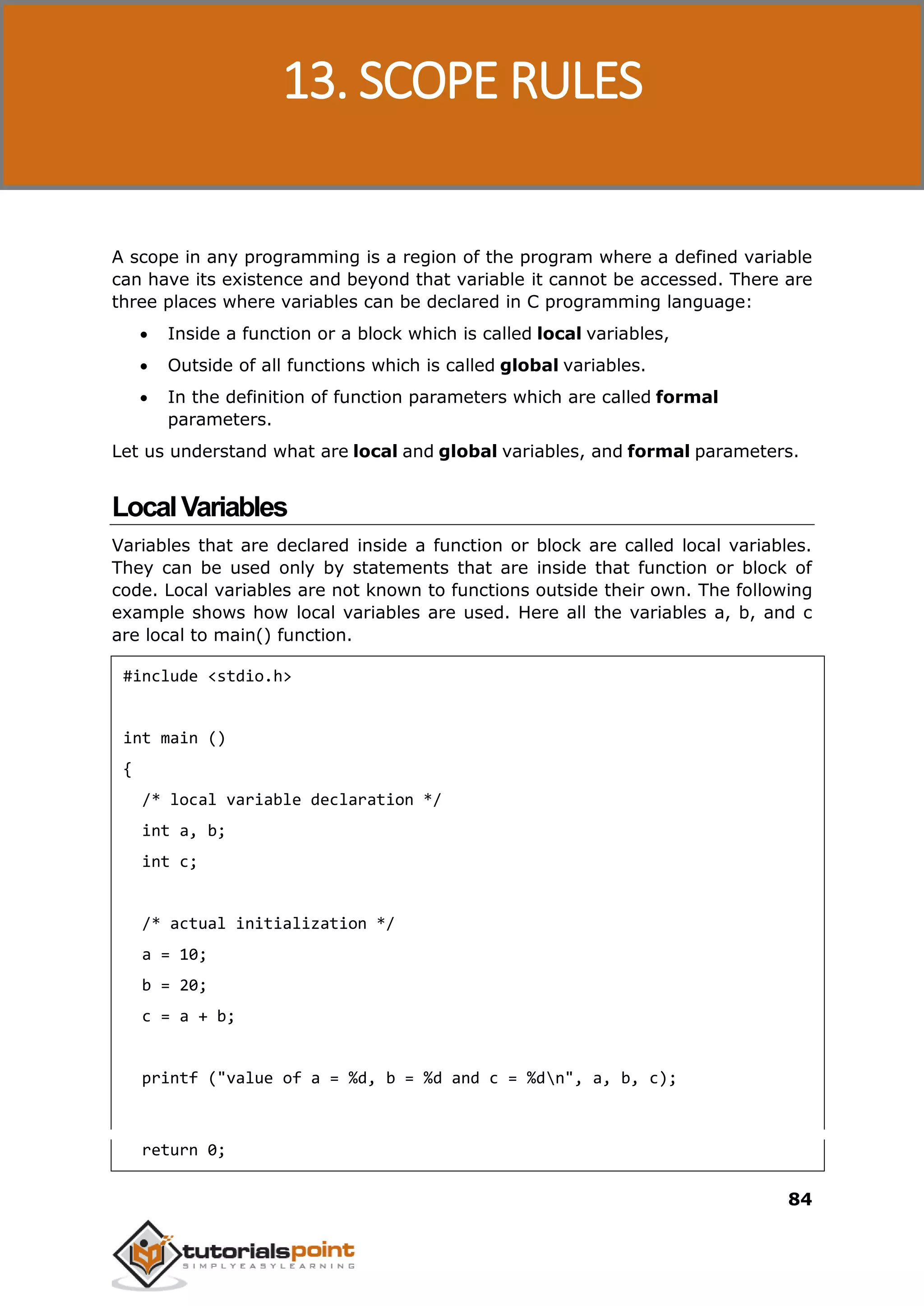 C Programming 84 A scope in any programming is a region of the program where a defined variable can have its existence and beyond that variable it cannot be accessed. There are three places where variables can be declared in C programming language:  Inside a function or a block which is called local variables,  Outside of all functions which is called global variables.  In the definition of function parameters which are called formal parameters. Let us understand what are local and global variables, and formal parameters. LocalVariables Variables that are declared inside a function or block are called local variables. They can be used only by statements that are inside that function or block of code. Local variables are not known to functions outside their own. The following example shows how local variables are used. Here all the variables a, b, and c are local to main() function. #include <stdio.h> int main () { /* local variable declaration */ int a, b; int c; /* actual initialization */ a = 10; b = 20; c = a + b; printf ("value of a = %d, b = %d and c = %dn", a, b, c); return 0; 13. SCOPE RULES 