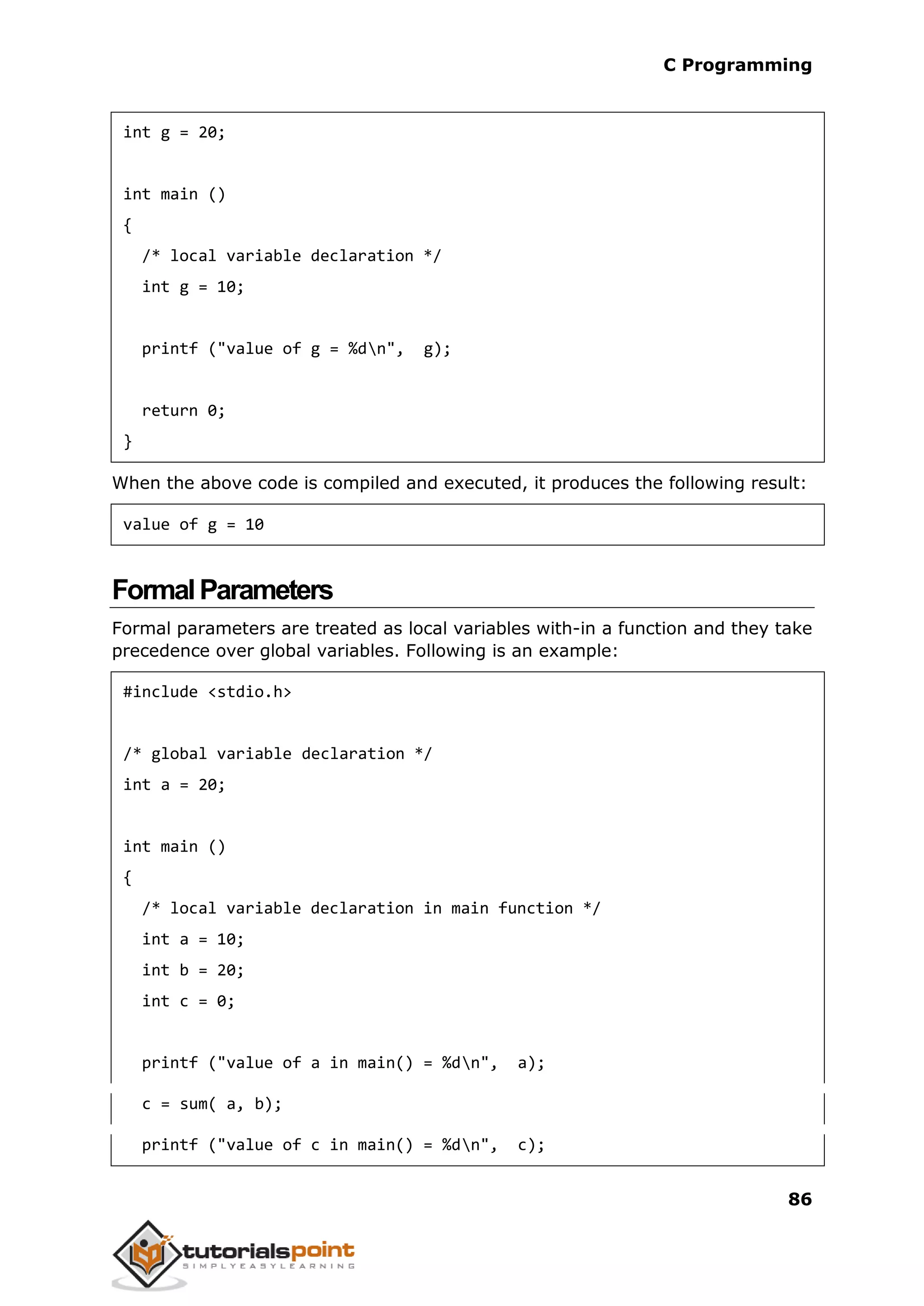 C Programming 86 int g = 20; int main () { /* local variable declaration */ int g = 10; printf ("value of g = %dn", g); return 0; } When the above code is compiled and executed, it produces the following result: value of g = 10 FormalParameters Formal parameters are treated as local variables with-in a function and they take precedence over global variables. Following is an example: #include <stdio.h> /* global variable declaration */ int a = 20; int main () { /* local variable declaration in main function */ int a = 10; int b = 20; int c = 0; printf ("value of a in main() = %dn", a); c = sum( a, b); printf ("value of c in main() = %dn", c); 