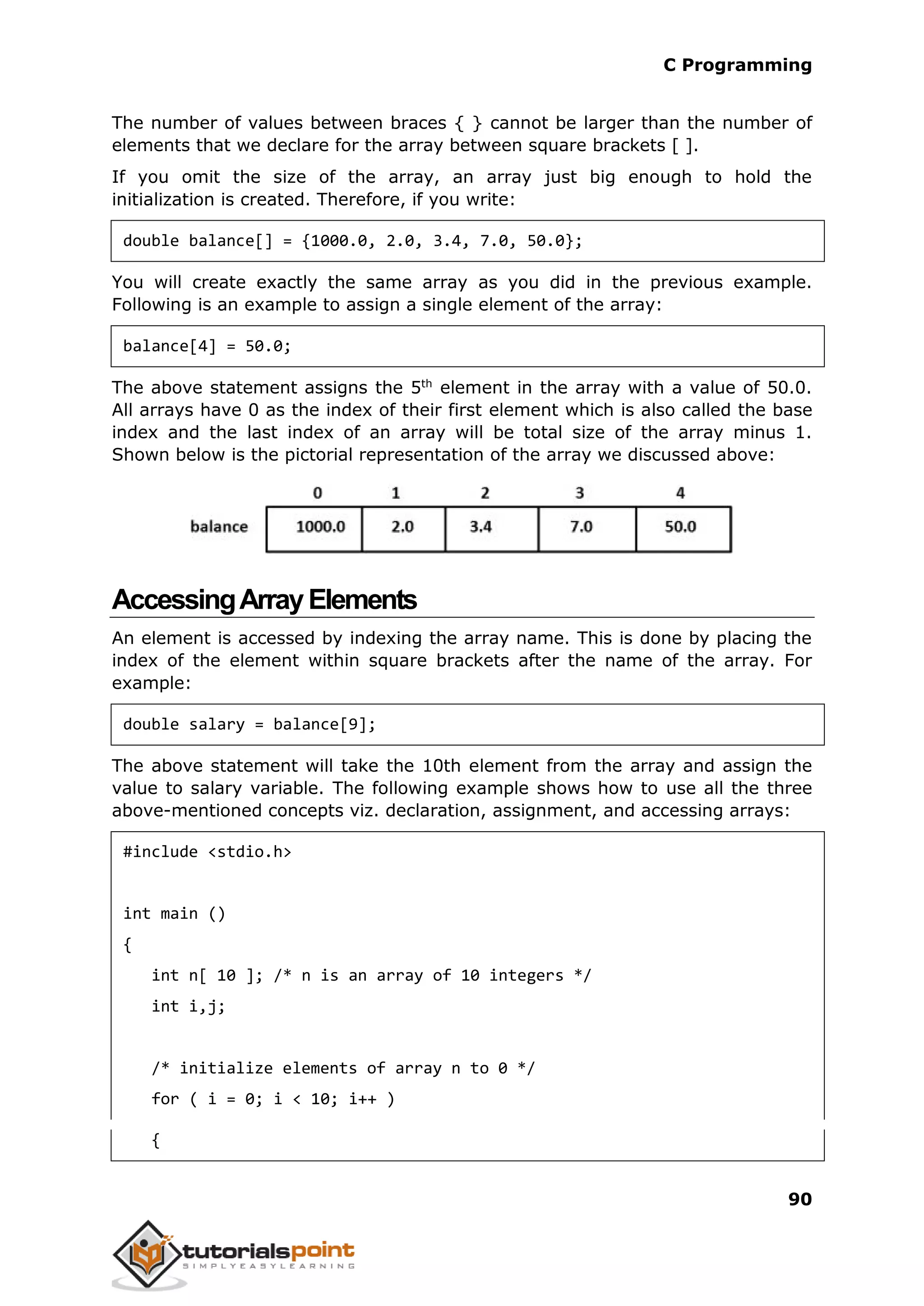 C Programming 90 The number of values between braces { } cannot be larger than the number of elements that we declare for the array between square brackets [ ]. If you omit the size of the array, an array just big enough to hold the initialization is created. Therefore, if you write: double balance[] = {1000.0, 2.0, 3.4, 7.0, 50.0}; You will create exactly the same array as you did in the previous example. Following is an example to assign a single element of the array: balance[4] = 50.0; The above statement assigns the 5th element in the array with a value of 50.0. All arrays have 0 as the index of their first element which is also called the base index and the last index of an array will be total size of the array minus 1. Shown below is the pictorial representation of the array we discussed above: AccessingArrayElements An element is accessed by indexing the array name. This is done by placing the index of the element within square brackets after the name of the array. For example: double salary = balance[9]; The above statement will take the 10th element from the array and assign the value to salary variable. The following example shows how to use all the three above-mentioned concepts viz. declaration, assignment, and accessing arrays: #include <stdio.h> int main () { int n[ 10 ]; /* n is an array of 10 integers */ int i,j; /* initialize elements of array n to 0 */ for ( i = 0; i < 10; i++ ) { 
