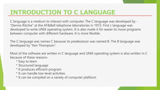 INTRODUCTION TO C LANGUAGE
C language is a medium to interact with computer. The C language was developed by -
“Dennis Ritchie” at the AT&Bell telephone laboratories in 1972. First c language was
developed to write UNIX operating system. It is also made it for easier to move programs
between computer with different hardware. It is more flexible.
The C language was names C because its predecessor was named B. The B language was
developed by “Ken Thompson”.
Most of the software are written in C language and UNIX operating system is also written in C
because of these reasons-
* Easy to learn
* Structured language
* It produces efficient program
* It can handle low-level activities
* It can be compiled on a variety of computer platform
 