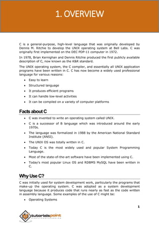 C Programming
1
C is a general-purpose, high-level language that was originally developed by
Dennis M. Ritchie to develop the UNIX operating system at Bell Labs. C was
originally first implemented on the DEC PDP-11 computer in 1972.
In 1978, Brian Kernighan and Dennis Ritchie produced the first publicly available
description of C, now known as the K&R standard.
The UNIX operating system, the C compiler, and essentially all UNIX application
programs have been written in C. C has now become a widely used professional
language for various reasons:
 Easy to learn
 Structured language
 It produces efficient programs
 It can handle low-level activities
 It can be compiled on a variety of computer platforms
FactsaboutC
 C was invented to write an operating system called UNIX.
 C is a successor of B language which was introduced around the early
1970s.
 The language was formalized in 1988 by the American National Standard
Institute (ANSI).
 The UNIX OS was totally written in C.
 Today C is the most widely used and popular System Programming
Language.
 Most of the state-of-the-art software have been implemented using C.
 Today's most popular Linux OS and RDBMS MySQL have been written in
C.
WhyUseC?
C was initially used for system development work, particularly the programs that
make-up the operating system. C was adopted as a system development
language because it produces code that runs nearly as fast as the code written
in assembly language. Some examples of the use of C might be:
 Operating Systems
1. OVERVIEW
 