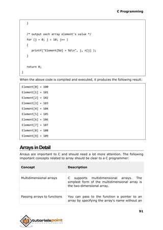 C Programming
91
}
/* output each array element's value */
for (j = 0; j < 10; j++ )
{
printf("Element[%d] = %dn", j, n[j] );
}
return 0;
}
When the above code is compiled and executed, it produces the following result:
Element[0] = 100
Element[1] = 101
Element[2] = 102
Element[3] = 103
Element[4] = 104
Element[5] = 105
Element[6] = 106
Element[7] = 107
Element[8] = 108
Element[9] = 109
ArraysinDetail
Arrays are important to C and should need a lot more attention. The following
important concepts related to array should be clear to a C programmer:
Concept Description
Multidimensional arrays C supports multidimensional arrays. The
simplest form of the multidimensional array is
the two-dimensional array.
Passing arrays to functions You can pass to the function a pointer to an
array by specifying the array's name without an
 