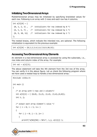 C Programming
93
InitializingTwo-DimensionalArrays
Multidimensional arrays may be initialized by specifying bracketed values for
each row. Following is an array with 3 rows and each row has 4 columns.
int a[3][4] = {
{0, 1, 2, 3} , /* initializers for row indexed by 0 */
{4, 5, 6, 7} , /* initializers for row indexed by 1 */
{8, 9, 10, 11} /* initializers for row indexed by 2 */
};
The nested braces, which indicate the intended row, are optional. The following
initialization is equivalent to the previous example:
int a[3][4] = {0,1,2,3,4,5,6,7,8,9,10,11};
AccessingTwo-DimensionalArrayElements
An element in a two-dimensional array is accessed by using the subscripts, i.e.,
row index and column index of the array. For example:
int val = a[2][3];
The above statement will take the 4th element from the 3rd row of the array.
You can verify it in the above figure. Let us check the following program where
we have used a nested loop to handle a two-dimensional array:
#include <stdio.h>
int main ()
{
/* an array with 5 rows and 2 columns*/
int a[5][2] = { {0,0}, {1,2}, {2,4}, {3,6},{4,8}};
int i, j;
/* output each array element's value */
for ( i = 0; i < 5; i++ )
{
for ( j = 0; j < 2; j++ )
{
printf("a[%d][%d] = %dn", i,j, a[i][j] );
 