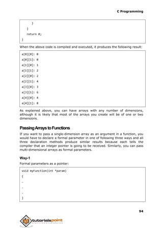 C Programming
94
}
}
return 0;
}
When the above code is compiled and executed, it produces the following result:
a[0][0]: 0
a[0][1]: 0
a[1][0]: 1
a[1][1]: 2
a[2][0]: 2
a[2][1]: 4
a[3][0]: 3
a[3][1]: 6
a[4][0]: 4
a[4][1]: 8
As explained above, you can have arrays with any number of dimensions,
although it is likely that most of the arrays you create will be of one or two
dimensions.
PassingArraystoFunctions
If you want to pass a single-dimension array as an argument in a function, you
would have to declare a formal parameter in one of following three ways and all
three declaration methods produce similar results because each tells the
compiler that an integer pointer is going to be received. Similarly, you can pass
multi-dimensional arrays as formal parameters.
Way-1
Formal parameters as a pointer:
void myFunction(int *param)
{
.
.
.
}
 