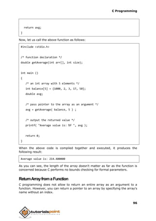 C Programming
96
return avg;
}
Now, let us call the above function as follows:
#include <stdio.h>
/* function declaration */
double getAverage(int arr[], int size);
int main ()
{
/* an int array with 5 elements */
int balance[5] = {1000, 2, 3, 17, 50};
double avg;
/* pass pointer to the array as an argument */
avg = getAverage( balance, 5 ) ;
/* output the returned value */
printf( "Average value is: %f ", avg );
return 0;
}
When the above code is compiled together and executed, it produces the
following result:
Average value is: 214.400000
As you can see, the length of the array doesn't matter as far as the function is
concerned because C performs no bounds checking for formal parameters.
ReturnArrayfromaFunction
C programming does not allow to return an entire array as an argument to a
function. However, you can return a pointer to an array by specifying the array's
name without an index.
 