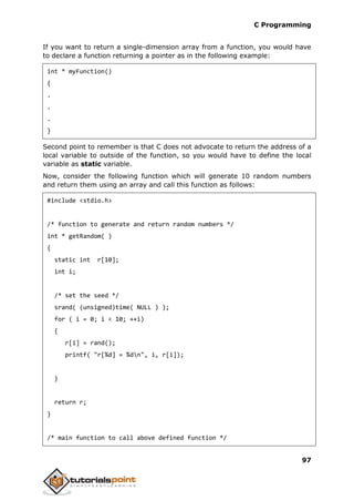 C Programming
97
If you want to return a single-dimension array from a function, you would have
to declare a function returning a pointer as in the following example:
int * myFunction()
{
.
.
.
}
Second point to remember is that C does not advocate to return the address of a
local variable to outside of the function, so you would have to define the local
variable as static variable.
Now, consider the following function which will generate 10 random numbers
and return them using an array and call this function as follows:
#include <stdio.h>
/* function to generate and return random numbers */
int * getRandom( )
{
static int r[10];
int i;
/* set the seed */
srand( (unsigned)time( NULL ) );
for ( i = 0; i < 10; ++i)
{
r[i] = rand();
printf( "r[%d] = %dn", i, r[i]);
}
return r;
}
/* main function to call above defined function */
 