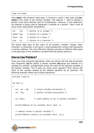 C Programming
102
type *var-name;
Here, type is the pointer's base type; it must be a valid C data type and var-
name is the name of the pointer variable. The asterisk * used to declare a
pointer is the same asterisk used for multiplication. However, in this statement,
the asterisk is being used to designate a variable as a pointer. Take a look at
some of the valid pointer declarations:
int *ip; /* pointer to an integer */
double *dp; /* pointer to a double */
float *fp; /* pointer to a float */
char *ch /* pointer to a character */
The actual data type of the value of all pointers, whether integer, float,
character, or otherwise, is the same, a long hexadecimal number that represents
a memory address. The only difference between pointers of different data types
is the data type of the variable or constant that the pointer points to.
How toUsePointers?
There are a few important operations, which we will do with the help of pointers
very frequently. (a) We define a pointer variable, (b) assign the address of a
variable to a pointer, and (c) finally access the value at the address available in
the pointer variable. This is done by using unary operator * that returns the
value of the variable located at the address specified by its operand. The
following example makes use of these operations:
#include <stdio.h>
int main ()
{
int var = 20; /* actual variable declaration */
int *ip; /* pointer variable declaration */
ip = &var; /* store address of var in pointer variable*/
printf("Address of var variable: %xn", &var );
/* address stored in pointer variable */
printf("Address stored in ip variable: %xn", ip );
 