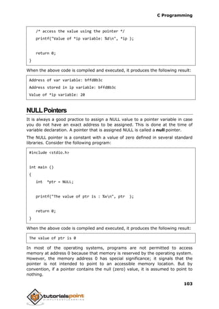 C Programming
103
/* access the value using the pointer */
printf("Value of *ip variable: %dn", *ip );
return 0;
}
When the above code is compiled and executed, it produces the following result:
Address of var variable: bffd8b3c
Address stored in ip variable: bffd8b3c
Value of *ip variable: 20
NULLPointers
It is always a good practice to assign a NULL value to a pointer variable in case
you do not have an exact address to be assigned. This is done at the time of
variable declaration. A pointer that is assigned NULL is called a null pointer.
The NULL pointer is a constant with a value of zero defined in several standard
libraries. Consider the following program:
#include <stdio.h>
int main ()
{
int *ptr = NULL;
printf("The value of ptr is : %xn", ptr );
return 0;
}
When the above code is compiled and executed, it produces the following result:
The value of ptr is 0
In most of the operating systems, programs are not permitted to access
memory at address 0 because that memory is reserved by the operating system.
However, the memory address 0 has special significance; it signals that the
pointer is not intended to point to an accessible memory location. But by
convention, if a pointer contains the null (zero) value, it is assumed to point to
nothing.
 