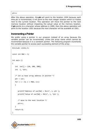 C Programming
105
ptr++
After the above operation, the ptr will point to the location 1004 because each
time ptr is incremented, it will point to the next integer location which is 4 bytes
next to the current location. This operation will move the pointer to the next
memory location without impacting the actual value at the memory location.
If ptr points to a character whose address is 1000, then the above operation will
point to the location 1001 because the next character will be available at 1001.
IncrementingaPointer
We prefer using a pointer in our program instead of an array because the
variable pointer can be incremented, unlike the array name which cannot be
incremented because it is a constant pointer. The following program increments
the variable pointer to access each succeeding element of the array:
#include <stdio.h>
const int MAX = 3;
int main ()
{
int var[] = {10, 100, 200};
int i, *ptr;
/* let us have array address in pointer */
ptr = var;
for ( i = 0; i < MAX; i++)
{
printf("Address of var[%d] = %xn", i, ptr );
printf("Value of var[%d] = %dn", i, *ptr );
/* move to the next location */
ptr++;
}
return 0;
}
 