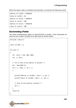 C Programming
106
When the above code is compiled and executed, it produces the following result:
Address of var[0] = bf882b30
Value of var[0] = 10
Address of var[1] = bf882b34
Value of var[1] = 100
Address of var[2] = bf882b38
Value of var[2] = 200
DecrementingaPointer
The same considerations apply to decrementing a pointer, which decreases its
value by the number of bytes of its data type as shown below:
#include <stdio.h>
const int MAX = 3;
int main ()
{
int var[] = {10, 100, 200};
int i, *ptr;
/* let us have array address in pointer */
ptr = &var[MAX-1];
for ( i = MAX; i > 0; i--)
{
printf("Address of var[%d] = %xn", i, ptr );
printf("Value of var[%d] = %dn", i, *ptr );
/* move to the previous location */
ptr--;
}
return 0;
}
 