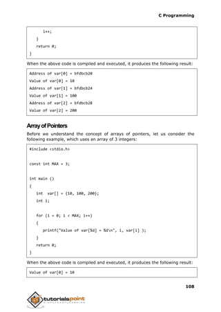 C Programming
108
i++;
}
return 0;
}
When the above code is compiled and executed, it produces the following result:
Address of var[0] = bfdbcb20
Value of var[0] = 10
Address of var[1] = bfdbcb24
Value of var[1] = 100
Address of var[2] = bfdbcb28
Value of var[2] = 200
ArrayofPointers
Before we understand the concept of arrays of pointers, let us consider the
following example, which uses an array of 3 integers:
#include <stdio.h>
const int MAX = 3;
int main ()
{
int var[] = {10, 100, 200};
int i;
for (i = 0; i < MAX; i++)
{
printf("Value of var[%d] = %dn", i, var[i] );
}
return 0;
}
When the above code is compiled and executed, it produces the following result:
Value of var[0] = 10
 
