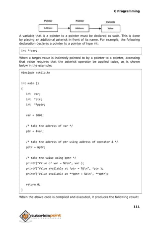 C Programming
111
A variable that is a pointer to a pointer must be declared as such. This is done
by placing an additional asterisk in front of its name. For example, the following
declaration declares a pointer to a pointer of type int:
int **var;
When a target value is indirectly pointed to by a pointer to a pointer, accessing
that value requires that the asterisk operator be applied twice, as is shown
below in the example:
#include <stdio.h>
int main ()
{
int var;
int *ptr;
int **pptr;
var = 3000;
/* take the address of var */
ptr = &var;
/* take the address of ptr using address of operator & */
pptr = &ptr;
/* take the value using pptr */
printf("Value of var = %dn", var );
printf("Value available at *ptr = %dn", *ptr );
printf("Value available at **pptr = %dn", **pptr);
return 0;
}
When the above code is compiled and executed, it produces the following result:
 