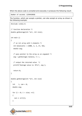 C Programming
113
When the above code is compiled and executed, it produces the following result:
Number of seconds :1294450468
The function, which can accept a pointer, can also accept an array as shown in
the following example:
#include <stdio.h>
/* function declaration */
double getAverage(int *arr, int size);
int main ()
{
/* an int array with 5 elements */
int balance[5] = {1000, 2, 3, 17, 50};
double avg;
/* pass pointer to the array as an argument */
avg = getAverage( balance, 5 ) ;
/* output the returned value */
printf("Average value is: %fn", avg );
return 0;
}
double getAverage(int *arr, int size)
{
int i, sum = 0;
double avg;
for (i = 0; i < size; ++i)
{
sum += arr[i];
}
 