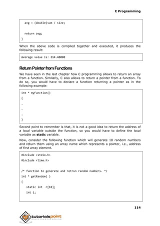 C Programming
114
avg = (double)sum / size;
return avg;
}
When the above code is compiled together and executed, it produces the
following result:
Average value is: 214.40000
ReturnPointerfromFunctions
We have seen in the last chapter how C programming allows to return an array
from a function. Similarly, C also allows to return a pointer from a function. To
do so, you would have to declare a function returning a pointer as in the
following example:
int * myFunction()
{
.
.
.
}
Second point to remember is that, it is not a good idea to return the address of
a local variable outside the function, so you would have to define the local
variable as static variable.
Now, consider the following function which will generate 10 random numbers
and return them using an array name which represents a pointer, i.e., address
of first array element.
#include <stdio.h>
#include <time.h>
/* function to generate and retrun random numbers. */
int * getRandom( )
{
static int r[10];
int i;
 