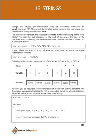 C Programming
117
Strings are actually one-dimensional array of characters terminated by
a null character '0'. Thus a null-terminated string contains the characters that
comprise the string followed by a null.
The following declaration and initialization create a string consisting of the word
"Hello". To hold the null character at the end of the array, the size of the
character array containing the string is one more than the number of characters
in the word "Hello."
char greeting[6] = {'H', 'e', 'l', 'l', 'o', '0'};
If you follow the rule of array initialization, then you can write the above
statement as follows:
char greeting[] = "Hello";
Following is the memory presentation of the above defined string in C/C++:
Actually, you do not place the null character at the end of a string constant. The
C compiler automatically places the '0' at the end of the string when it initializes
the array. Let us try to print the above mentioned string:
#include <stdio.h>
int main ()
{
char greeting[6] = {'H', 'e', 'l', 'l', 'o', '0'};
printf("Greeting message: %sn", greeting );
16. STRINGS
 
