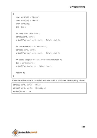 C Programming
119
{
char str1[12] = "Hello";
char str2[12] = "World";
char str3[12];
int len ;
/* copy str1 into str3 */
strcpy(str3, str1);
printf("strcpy( str3, str1) : %sn", str3 );
/* concatenates str1 and str2 */
strcat( str1, str2);
printf("strcat( str1, str2): %sn", str1 );
/* total lenghth of str1 after concatenation */
len = strlen(str1);
printf("strlen(str1) : %dn", len );
return 0;
}
When the above code is compiled and executed, it produces the following result:
strcpy( str3, str1) : Hello
strcat( str1, str2): HelloWorld
strlen(str1) : 10
 
