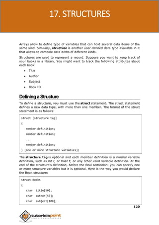 C Programming
120
Arrays allow to define type of variables that can hold several data items of the
same kind. Similarly, structure is another user-defined data type available in C
that allows to combine data items of different kinds.
Structures are used to represent a record. Suppose you want to keep track of
your books in a library. You might want to track the following attributes about
each book:
 Title
 Author
 Subject
 Book ID
DefiningaStructure
To define a structure, you must use the struct statement. The struct statement
defines a new data type, with more than one member. The format of the struct
statement is as follows:
struct [structure tag]
{
member definition;
member definition;
...
member definition;
} [one or more structure variables];
The structure tag is optional and each member definition is a normal variable
definition, such as int i; or float f; or any other valid variable definition. At the
end of the structure's definition, before the final semicolon, you can specify one
or more structure variables but it is optional. Here is the way you would declare
the Book structure:
struct Books
{
char title[50];
char author[50];
char subject[100];
17. STRUCTURES
 