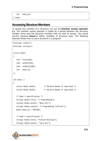 C Programming
121
int book_id;
} book;
AccessingStructureMembers
To access any member of a structure, we use the member access operator
(.). The member access operator is coded as a period between the structure
variable name and the structure member that we wish to access. You would
use the keyword struct to define variables of structure type. The following
example shows how to use a structure in a program:
#include <stdio.h>
#include <string.h>
struct Books
{
char title[50];
char author[50];
char subject[100];
int book_id;
};
int main( )
{
struct Books Book1; /* Declare Book1 of type Book */
struct Books Book2; /* Declare Book2 of type Book */
/* book 1 specification */
strcpy( Book1.title, "C Programming");
strcpy( Book1.author, "Nuha Ali");
strcpy( Book1.subject, "C Programming Tutorial");
Book1.book_id = 6495407;
/* book 2 specification */
strcpy( Book2.title, "Telecom Billing");
strcpy( Book2.author, "Zara Ali");
 
