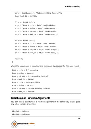 C Programming
122
strcpy( Book2.subject, "Telecom Billing Tutorial");
Book2.book_id = 6495700;
/* print Book1 info */
printf( "Book 1 title : %sn", Book1.title);
printf( "Book 1 author : %sn", Book1.author);
printf( "Book 1 subject : %sn", Book1.subject);
printf( "Book 1 book_id : %dn", Book1.book_id);
/* print Book2 info */
printf( "Book 2 title : %sn", Book2.title);
printf( "Book 2 author : %sn", Book2.author);
printf( "Book 2 subject : %sn", Book2.subject);
printf( "Book 2 book_id : %dn", Book2.book_id);
return 0;
}
When the above code is compiled and executed, it produces the following result:
Book 1 title : C Programming
Book 1 author : Nuha Ali
Book 1 subject : C Programming Tutorial
Book 1 book_id : 6495407
Book 2 title : Telecom Billing
Book 2 author : Zara Ali
Book 2 subject : Telecom Billing Tutorial
Book 2 book_id : 6495700
StructuresasFunctionArguments
You can pass a structure as a function argument in the same way as you pass
any other variable or pointer.
#include <stdio.h>
#include <string.h>
 