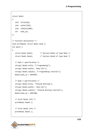 C Programming
123
struct Books
{
char title[50];
char author[50];
char subject[100];
int book_id;
};
/* function declaration */
void printBook( struct Books book );
int main( )
{
struct Books Book1; /* Declare Book1 of type Book */
struct Books Book2; /* Declare Book2 of type Book */
/* book 1 specification */
strcpy( Book1.title, "C Programming");
strcpy( Book1.author, "Nuha Ali");
strcpy( Book1.subject, "C Programming Tutorial");
Book1.book_id = 6495407;
/* book 2 specification */
strcpy( Book2.title, "Telecom Billing");
strcpy( Book2.author, "Zara Ali");
strcpy( Book2.subject, "Telecom Billing Tutorial");
Book2.book_id = 6495700;
/* print Book1 info */
printBook( Book1 );
/* Print Book2 info */
printBook( Book2 );
 