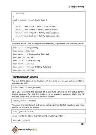 C Programming
124
return 0;
}
void printBook( struct Books book )
{
printf( "Book title : %sn", book.title);
printf( "Book author : %sn", book.author);
printf( "Book subject : %sn", book.subject);
printf( "Book book_id : %dn", book.book_id);
}
When the above code is compiled and executed, it produces the following result:
Book title : C Programming
Book author : Nuha Ali
Book subject : C Programming Tutorial
Book book_id : 6495407
Book title : Telecom Billing
Book author : Zara Ali
Book subject : Telecom Billing Tutorial
Book book_id : 6495700
PointerstoStructures
You can define pointers to structures in the same way as you define pointer to
any other variable:
struct Books *struct_pointer;
Now, you can store the address of a structure variable in the above-defined
pointer variable. To find the address of a structure variable, place the ‘&’
operator before the structure's name as follows:
struct_pointer = &Book1;
To access the members of a structure using a pointer to that structure, you must
use the -> operator as follows:
struct_pointer->title;
Let us rewrite the above example using structure pointer.
#include <stdio.h>
 