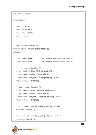 C Programming
125
#include <string.h>
struct Books
{
char title[50];
char author[50];
char subject[100];
int book_id;
};
/* function declaration */
void printBook( struct Books *book );
int main( )
{
struct Books Book1; /* Declare Book1 of type Book */
struct Books Book2; /* Declare Book2 of type Book */
/* book 1 specification */
strcpy( Book1.title, "C Programming");
strcpy( Book1.author, "Nuha Ali");
strcpy( Book1.subject, "C Programming Tutorial");
Book1.book_id = 6495407;
/* book 2 specification */
strcpy( Book2.title, "Telecom Billing");
strcpy( Book2.author, "Zara Ali");
strcpy( Book2.subject, "Telecom Billing Tutorial");
Book2.book_id = 6495700;
/* print Book1 info by passing address of Book1 */
printBook( &Book1 );
/* print Book2 info by passing address of Book2 */
printBook( &Book2 );
 