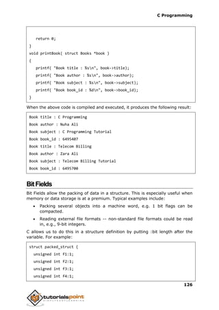 C Programming
126
return 0;
}
void printBook( struct Books *book )
{
printf( "Book title : %sn", book->title);
printf( "Book author : %sn", book->author);
printf( "Book subject : %sn", book->subject);
printf( "Book book_id : %dn", book->book_id);
}
When the above code is compiled and executed, it produces the following result:
Book title : C Programming
Book author : Nuha Ali
Book subject : C Programming Tutorial
Book book_id : 6495407
Book title : Telecom Billing
Book author : Zara Ali
Book subject : Telecom Billing Tutorial
Book book_id : 6495700
BitFields
Bit Fields allow the packing of data in a structure. This is especially useful when
memory or data storage is at a premium. Typical examples include:
 Packing several objects into a machine word, e.g. 1 bit flags can be
compacted.
 Reading external file formats -- non-standard file formats could be read
in, e.g., 9-bit integers.
C allows us to do this in a structure definition by putting :bit length after the
variable. For example:
struct packed_struct {
unsigned int f1:1;
unsigned int f2:1;
unsigned int f3:1;
unsigned int f4:1;
 