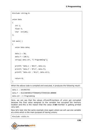 C Programming
130
#include <string.h>
union Data
{
int i;
float f;
char str[20];
};
int main( )
{
union Data data;
data.i = 10;
data.f = 220.5;
strcpy( data.str, "C Programming");
printf( "data.i : %dn", data.i);
printf( "data.f : %fn", data.f);
printf( "data.str : %sn", data.str);
return 0;
}
When the above code is compiled and executed, it produces the following result:
data.i : 1917853763
data.f : 4122360580327794860452759994368.000000
data.str : C Programming
Here, we can see that the values of i and f members of union got corrupted
because the final value assigned to the variable has occupied the memory
location and this is the reason that the value of str member is getting printed
very well.
Now let's look into the same example once again where we will use one variable
at a time which is the main purpose of having unions:
#include <stdio.h>
 