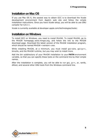 C Programming
5
InstallationonMacOS
If you use Mac OS X, the easiest way to obtain GCC is to download the Xcode
development environment from Apple's web site and follow the simple
installation instructions. Once you have Xcode setup, you will be able to use GNU
compiler for C/C++.
Xcode is currently available at developer.apple.com/technologies/tools/.
InstallationonWindows
To install GCC on Windows, you need to install MinGW. To install MinGW, go to
the MinGW homepage, www.mingw.org, and follow the link to the MinGW
download page. Download the latest version of the MinGW installation program,
which should be named MinGW-<version>.exe.
While installing MinGW, at a minimum, you must install gcc-core, gcc-g++,
binutils, and the MinGW runtime, but you may wish to install more.
Add the bin subdirectory of your MinGW installation to your PATH environment
variable, so that you can specify these tools on the command line by their simple
names.
After the installation is complete, you will be able to run gcc, g++, ar, ranlib,
dlltool, and several other GNU tools from the Windows command line.
 