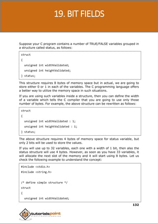 C Programming
132
Suppose your C program contains a number of TRUE/FALSE variables grouped in
a structure called status, as follows:
struct
{
unsigned int widthValidated;
unsigned int heightValidated;
} status;
This structure requires 8 bytes of memory space but in actual, we are going to
store either 0 or 1 in each of the variables. The C programming language offers
a better way to utilize the memory space in such situations.
If you are using such variables inside a structure, then you can define the width
of a variable which tells the C compiler that you are going to use only those
number of bytes. For example, the above structure can be rewritten as follows:
struct
{
unsigned int widthValidated : 1;
unsigned int heightValidated : 1;
} status;
The above structure requires 4 bytes of memory space for status variable, but
only 2 bits will be used to store the values.
If you will use up to 32 variables, each one with a width of 1 bit, then also the
status structure will use 4 bytes. However, as soon as you have 33 variables, it
will allocate the next slot of the memory and it will start using 8 bytes. Let us
check the following example to understand the concept:
#include <stdio.h>
#include <string.h>
/* define simple structure */
struct
{
unsigned int widthValidated;
19. BIT FIELDS
 