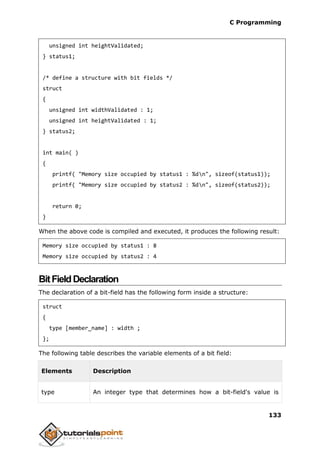 C Programming
133
unsigned int heightValidated;
} status1;
/* define a structure with bit fields */
struct
{
unsigned int widthValidated : 1;
unsigned int heightValidated : 1;
} status2;
int main( )
{
printf( "Memory size occupied by status1 : %dn", sizeof(status1));
printf( "Memory size occupied by status2 : %dn", sizeof(status2));
return 0;
}
When the above code is compiled and executed, it produces the following result:
Memory size occupied by status1 : 8
Memory size occupied by status2 : 4
BitFieldDeclaration
The declaration of a bit-field has the following form inside a structure:
struct
{
type [member_name] : width ;
};
The following table describes the variable elements of a bit field:
Elements Description
type An integer type that determines how a bit-field's value is
 