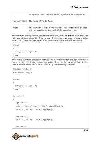 C Programming
134
interpreted. The type may be int, signed int, or unsigned int.
member_name The name of the bit-field.
width The number of bits in the bit-field. The width must be less
than or equal to the bit width of the specified type.
The variables defined with a predefined width are called bit fields. A bit field can
hold more than a single bit; for example, if you need a variable to store a value
from 0 to 7, then you can define a bit-field with a width of 3 bits as follows:
struct
{
unsigned int age : 3;
} Age;
The above structure definition instructs the C compiler that the age variable is
going to use only 3 bits to store the value. If you try to use more than 3 bits,
then it will not allow you to do so. Let us try the following example:
#include <stdio.h>
#include <string.h>
struct
{
unsigned int age : 3;
} Age;
int main( )
{
Age.age = 4;
printf( "Sizeof( Age ) : %dn", sizeof(Age) );
printf( "Age.age : %dn", Age.age );
Age.age = 7;
printf( "Age.age : %dn", Age.age );
Age.age = 8;
 