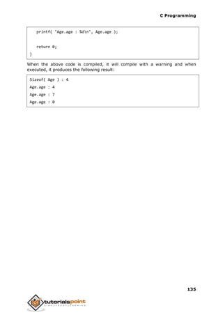 C Programming
135
printf( "Age.age : %dn", Age.age );
return 0;
}
When the above code is compiled, it will compile with a warning and when
executed, it produces the following result:
Sizeof( Age ) : 4
Age.age : 4
Age.age : 7
Age.age : 0
 