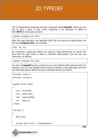 C Programming
136
The C programming language provides a keyword called typedef, which you can
use to give a type, a new name. Following is an example to define a
term BYTE for one-byte numbers:
typedef unsigned char BYTE;
After this type definition, the identifier BYTE can be used as an abbreviation for
the type unsigned char, for example:
BYTE b1, b2;
By convention, uppercase letters are used for these definitions to remind the
user that the type name is really a symbolic abbreviation, but you can use
lowercase, as follows:
typedef unsigned char byte;
You can use typedef to give a name to your user-defined data types as well. For
example, you can use typedef with structure to define a new data type and then
use that data type to define structure variables directly as follows:
#include <stdio.h>
#include <string.h>
typedef struct Books
{
char title[50];
char author[50];
char subject[100];
int book_id;
} Book;
int main( )
{
Book book;
strcpy( book.title, "C Programming");
20. TYPEDEF
 