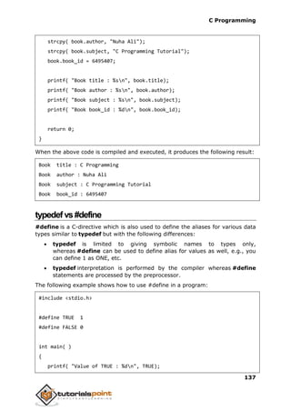 C Programming
137
strcpy( book.author, "Nuha Ali");
strcpy( book.subject, "C Programming Tutorial");
book.book_id = 6495407;
printf( "Book title : %sn", book.title);
printf( "Book author : %sn", book.author);
printf( "Book subject : %sn", book.subject);
printf( "Book book_id : %dn", book.book_id);
return 0;
}
When the above code is compiled and executed, it produces the following result:
Book title : C Programming
Book author : Nuha Ali
Book subject : C Programming Tutorial
Book book_id : 6495407
typedefvs#define
#define is a C-directive which is also used to define the aliases for various data
types similar to typedef but with the following differences:
 typedef is limited to giving symbolic names to types only,
whereas #define can be used to define alias for values as well, e.g., you
can define 1 as ONE, etc.
 typedef interpretation is performed by the compiler whereas #define
statements are processed by the preprocessor.
The following example shows how to use #define in a program:
#include <stdio.h>
#define TRUE 1
#define FALSE 0
int main( )
{
printf( "Value of TRUE : %dn", TRUE);
 