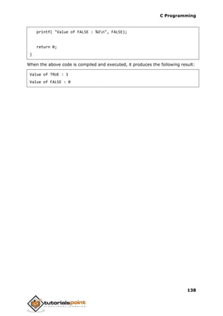 C Programming
138
printf( "Value of FALSE : %dn", FALSE);
return 0;
}
When the above code is compiled and executed, it produces the following result:
Value of TRUE : 1
Value of FALSE : 0
 