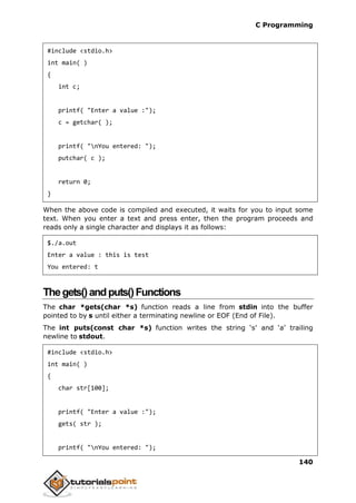 C Programming
140
#include <stdio.h>
int main( )
{
int c;
printf( "Enter a value :");
c = getchar( );
printf( "nYou entered: ");
putchar( c );
return 0;
}
When the above code is compiled and executed, it waits for you to input some
text. When you enter a text and press enter, then the program proceeds and
reads only a single character and displays it as follows:
$./a.out
Enter a value : this is test
You entered: t
Thegets()andputs()Functions
The char *gets(char *s) function reads a line from stdin into the buffer
pointed to by s until either a terminating newline or EOF (End of File).
The int puts(const char *s) function writes the string ‘s’ and ‘a’ trailing
newline to stdout.
#include <stdio.h>
int main( )
{
char str[100];
printf( "Enter a value :");
gets( str );
printf( "nYou entered: ");
 