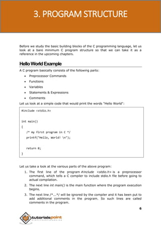 C Programming
6
Before we study the basic building blocks of the C programming language, let us
look at a bare minimum C program structure so that we can take it as a
reference in the upcoming chapters.
HelloWorldExample
A C program basically consists of the following parts:
 Preprocessor Commands
 Functions
 Variables
 Statements & Expressions
 Comments
Let us look at a simple code that would print the words "Hello World":
#include <stdio.h>
int main()
{
/* my first program in C */
printf("Hello, World! n");
return 0;
}
Let us take a look at the various parts of the above program:
1. The first line of the program #include <stdio.h> is a preprocessor
command, which tells a C compiler to include stdio.h file before going to
actual compilation.
2. The next line int main() is the main function where the program execution
begins.
3. The next line /*...*/ will be ignored by the compiler and it has been put to
add additional comments in the program. So such lines are called
comments in the program.
3. PROGRAM STRUCTURE
 
