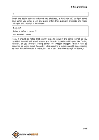C Programming
142
}
When the above code is compiled and executed, it waits for you to input some
text. When you enter a text and press enter, then program proceeds and reads
the input and displays it as follows:
$./a.out
Enter a value : seven 7
You entered: seven 7
Here, it should be noted that scanf() expects input in the same format as you
provided %s and %d, which means you have to provide valid inputs like "string
integer". If you provide "string string" or "integer integer", then it will be
assumed as wrong input. Secondly, while reading a string, scanf() stops reading
as soon as it encounters a space, so "this is test" are three strings for scanf().
 