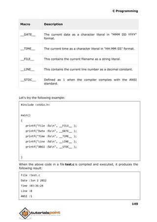 C Programming
149
Macro Description
__DATE__ The current date as a character literal in "MMM DD YYYY"
format.
__TIME__ The current time as a character literal in "HH:MM:SS" format.
__FILE__ This contains the current filename as a string literal.
__LINE__ This contains the current line number as a decimal constant.
__STDC__ Defined as 1 when the compiler complies with the ANSI
standard.
Let's try the following example:
#include <stdio.h>
main()
{
printf("File :%sn", __FILE__ );
printf("Date :%sn", __DATE__ );
printf("Time :%sn", __TIME__ );
printf("Line :%dn", __LINE__ );
printf("ANSI :%dn", __STDC__ );
}
When the above code in a file test.c is compiled and executed, it produces the
following result:
File :test.c
Date :Jun 2 2012
Time :03:36:24
Line :8
ANSI :1
 