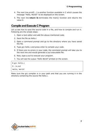 C Programming
7
4. The next line printf(...) is another function available in C which causes the
message "Hello, World!" to be displayed on the screen.
5. The next line return 0; terminates the main() function and returns the
value 0.
CompileandExecuteCProgram
Let us see how to save the source code in a file, and how to compile and run it.
Following are the simple steps:
1. Open a text editor and add the above-mentioned code.
2. Save the file as hello.c
3. Open a command prompt and go to the directory where you have saved
the file.
4. Type gcc hello.c and press enter to compile your code.
5. If there are no errors in your code, the command prompt will take you to
the next line and would generate a.out executable file.
6. Now, type a.out to execute your program.
7. You will see the output "Hello World" printed on the screen.
$ gcc hello.c
$ ./a.out
Hello, World!
Make sure the gcc compiler is in your path and that you are running it in the
directory containing the source file hello.c.
 