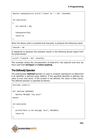 C Programming
151
#define tokenpaster(n) printf ("token" #n " = %d", token##n)
int main(void)
{
int token34 = 40;
tokenpaster(34);
return 0;
}
When the above code is compiled and executed, it produces the following result:
token34 = 40
It happened so because this example results in the following actual output from
the preprocessor:
printf ("token34 = %d", token34);
This example shows the concatenation of token##n into token34 and here we
have used both stringize and token-pasting.
TheDefined()Operator
The preprocessor defined operator is used in constant expressions to determine
if an identifier is defined using #define. If the specified identifier is defined, the
value is true (non-zero). If the symbol is not defined, the value is false (zero).
The defined operator is specified as follows:
#include <stdio.h>
#if !defined (MESSAGE)
#define MESSAGE "You wish!"
#endif
int main(void)
{
printf("Here is the message: %sn", MESSAGE);
return 0;
}
 