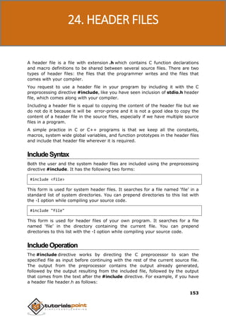 C Programming
153
A header file is a file with extension .h which contains C function declarations
and macro definitions to be shared between several source files. There are two
types of header files: the files that the programmer writes and the files that
comes with your compiler.
You request to use a header file in your program by including it with the C
preprocessing directive #include, like you have seen inclusion of stdio.h header
file, which comes along with your compiler.
Including a header file is equal to copying the content of the header file but we
do not do it because it will be error-prone and it is not a good idea to copy the
content of a header file in the source files, especially if we have multiple source
files in a program.
A simple practice in C or C++ programs is that we keep all the constants,
macros, system wide global variables, and function prototypes in the header files
and include that header file wherever it is required.
IncludeSyntax
Both the user and the system header files are included using the preprocessing
directive #include. It has the following two forms:
#include <file>
This form is used for system header files. It searches for a file named ‘file’ in a
standard list of system directories. You can prepend directories to this list with
the -I option while compiling your source code.
#include "file"
This form is used for header files of your own program. It searches for a file
named ‘file’ in the directory containing the current file. You can prepend
directories to this list with the -I option while compiling your source code.
IncludeOperation
The #include directive works by directing the C preprocessor to scan the
specified file as input before continuing with the rest of the current source file.
The output from the preprocessor contains the output already generated,
followed by the output resulting from the included file, followed by the output
that comes from the text after the #include directive. For example, if you have
a header file header.h as follows:
24. HEADER FILES
 