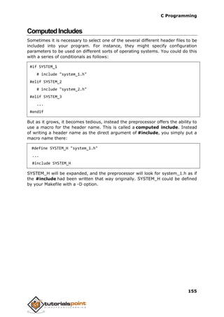 C Programming
155
ComputedIncludes
Sometimes it is necessary to select one of the several different header files to be
included into your program. For instance, they might specify configuration
parameters to be used on different sorts of operating systems. You could do this
with a series of conditionals as follows:
#if SYSTEM_1
# include "system_1.h"
#elif SYSTEM_2
# include "system_2.h"
#elif SYSTEM_3
...
#endif
But as it grows, it becomes tedious, instead the preprocessor offers the ability to
use a macro for the header name. This is called a computed include. Instead
of writing a header name as the direct argument of #include, you simply put a
macro name there:
#define SYSTEM_H "system_1.h"
...
#include SYSTEM_H
SYSTEM_H will be expanded, and the preprocessor will look for system_1.h as if
the #include had been written that way originally. SYSTEM_H could be defined
by your Makefile with a -D option.
 