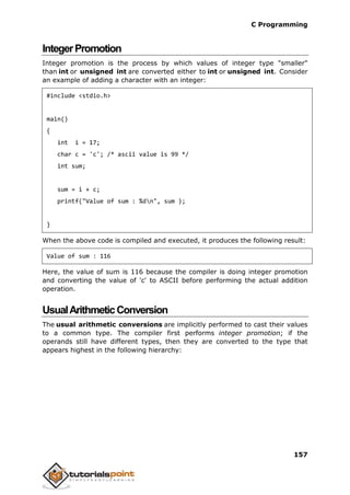 C Programming
157
IntegerPromotion
Integer promotion is the process by which values of integer type "smaller"
than int or unsigned int are converted either to int or unsigned int. Consider
an example of adding a character with an integer:
#include <stdio.h>
main()
{
int i = 17;
char c = 'c'; /* ascii value is 99 */
int sum;
sum = i + c;
printf("Value of sum : %dn", sum );
}
When the above code is compiled and executed, it produces the following result:
Value of sum : 116
Here, the value of sum is 116 because the compiler is doing integer promotion
and converting the value of 'c' to ASCII before performing the actual addition
operation.
UsualArithmeticConversion
The usual arithmetic conversions are implicitly performed to cast their values
to a common type. The compiler first performs integer promotion; if the
operands still have different types, then they are converted to the type that
appears highest in the following hierarchy:
 